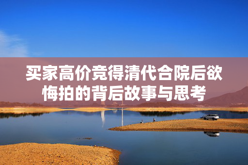 买家高价竞得清代合院后欲悔拍的背后故事与思考