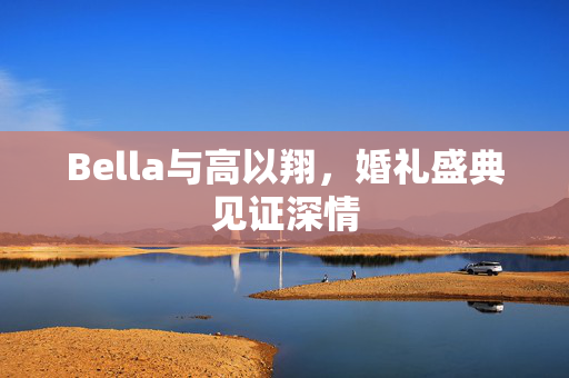 Bella与高以翔，婚礼盛典见证深情