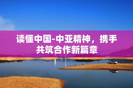 读懂中国-中亚精神，携手共筑合作新篇章