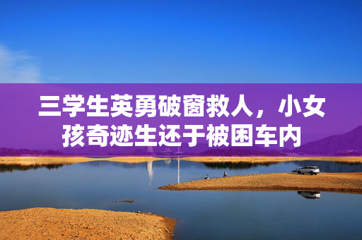 三学生英勇破窗救人，小女孩奇迹生还于被困车内