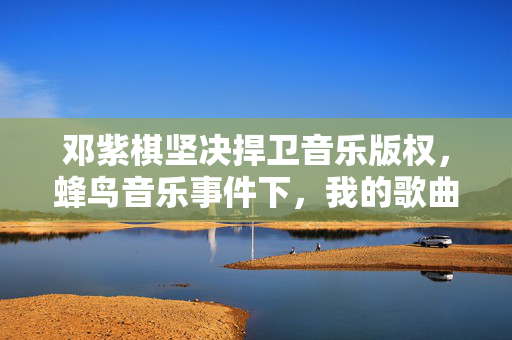 邓紫棋坚决捍卫音乐版权，蜂鸟音乐事件下，我的歌曲绝不下架
