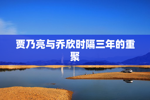贾乃亮与乔欣时隔三年的重聚
