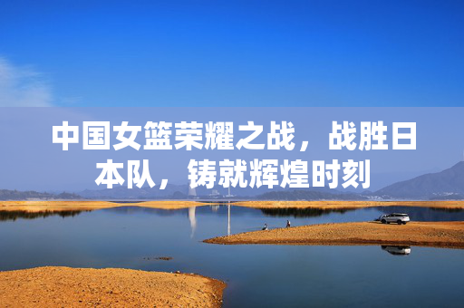 中国女篮荣耀之战，战胜日本队，铸就辉煌时刻