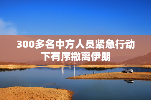 300多名中方人员紧急行动下有序撤离伊朗
