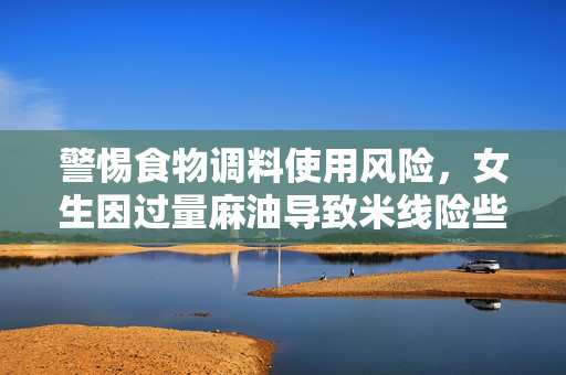 警惕食物调料使用风险，女生因过量麻油导致米线险些窒息
