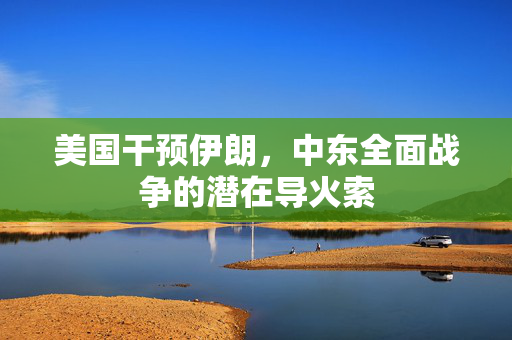 美国干预伊朗，中东全面战争的潜在导火索
