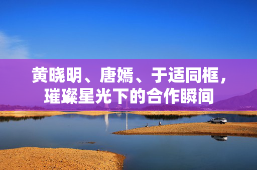 黄晓明、唐嫣、于适同框，璀璨星光下的合作瞬间