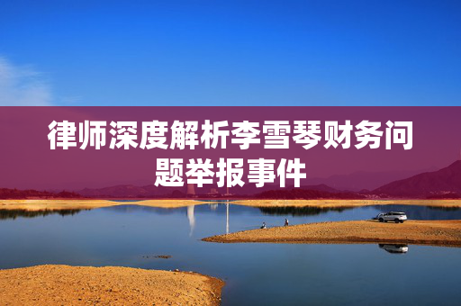 律师深度解析李雪琴财务问题举报事件