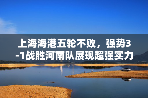 上海海港五轮不败，强势3-1战胜河南队展现超强实力