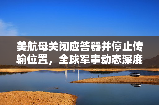美航母关闭应答器并停止传输位置，全球军事动态深度解析
