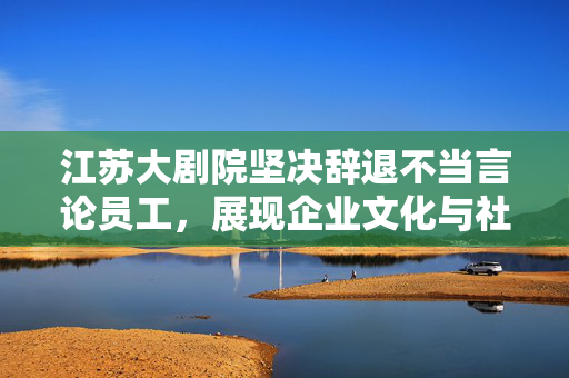 江苏大剧院坚决辞退不当言论员工，展现企业文化与社会担当