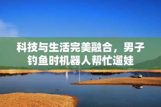 科技与生活完美融合，男子钓鱼时机器人帮忙遛娃