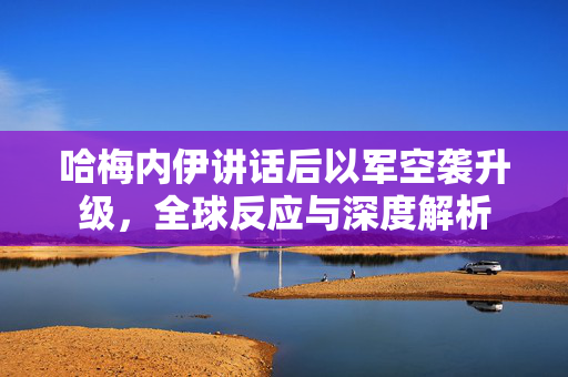 哈梅内伊讲话后以军空袭升级，全球反应与深度解析