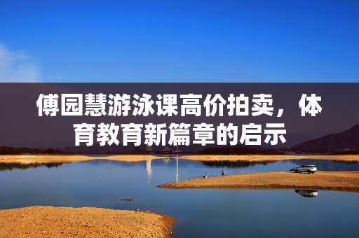 傅园慧游泳课高价拍卖，体育教育新篇章的启示