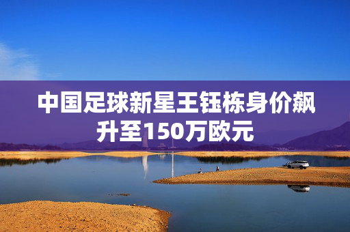 中国足球新星王钰栋身价飙升至150万欧元