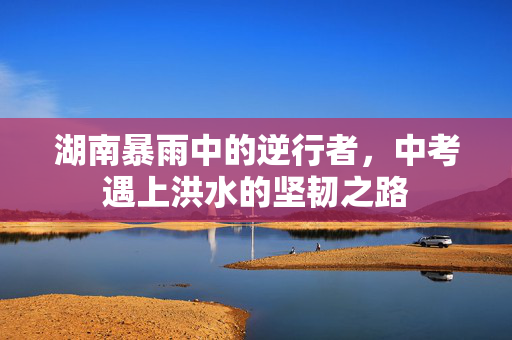湖南暴雨中的逆行者，中考遇上洪水的坚韧之路