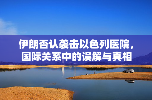 伊朗否认袭击以色列医院，国际关系中的误解与真相