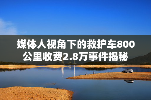 媒体人视角下的救护车800公里收费2.8万事件揭秘