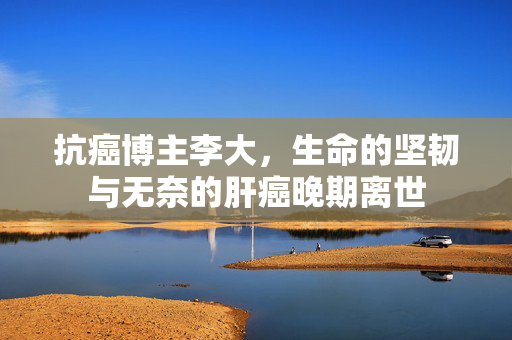 抗癌博主李大，生命的坚韧与无奈的肝癌晚期离世