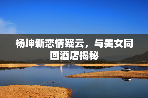 杨坤新恋情疑云，与美女同回酒店揭秘