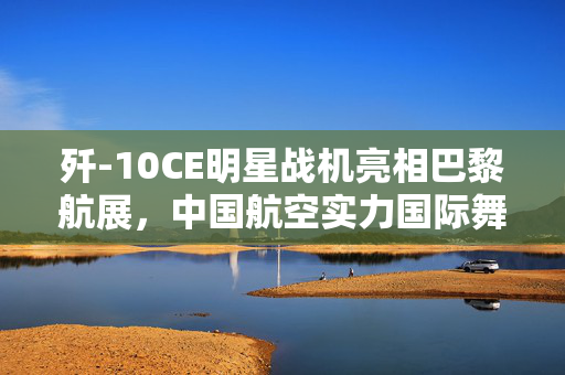 歼-10CE明星战机亮相巴黎航展，中国航空实力国际舞台大放异彩