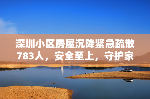 深圳小区房屋沉降紧急疏散783人，安全至上，守护家园刻不容缓