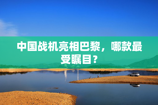 中国战机亮相巴黎，哪款最受瞩目？