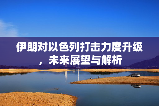 伊朗对以色列打击力度升级，未来展望与解析