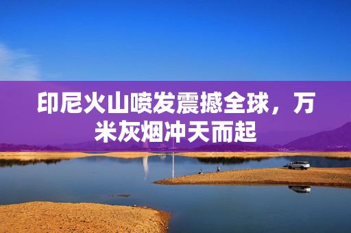 印尼火山喷发震撼全球，万米灰烟冲天而起