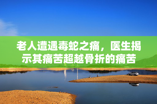 老人遭遇毒蛇之痛，医生揭示其痛苦超越骨折的痛苦