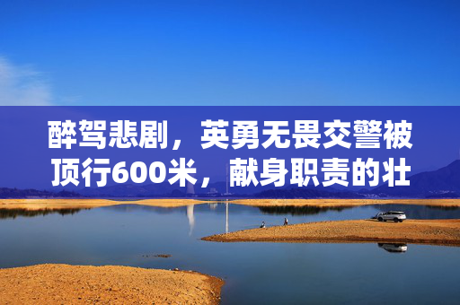 醉驾悲剧，英勇无畏交警被顶行600米，献身职责的壮烈牺牲