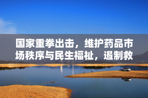 国家重拳出击，维护药品市场秩序与民生福祉，遏制救命药涨价282倍的乱象