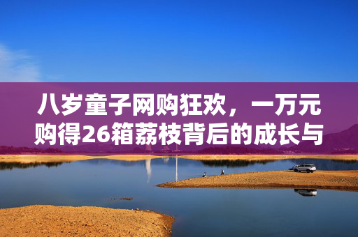 八岁童子网购狂欢，一万元购得26箱荔枝背后的成长与消费反思