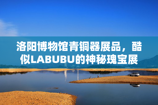 洛阳博物馆青铜器展品，酷似LABUBU的神秘瑰宝展出