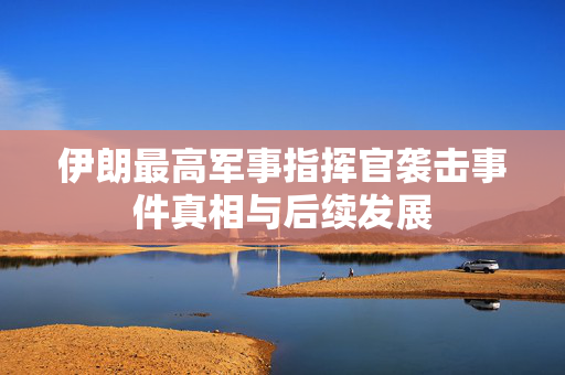 伊朗最高军事指挥官袭击事件真相与后续发展