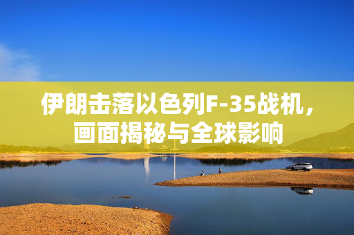 伊朗击落以色列F-35战机，画面揭秘与全球影响