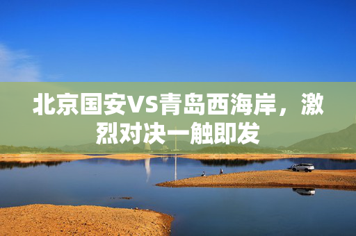 北京国安VS青岛西海岸，激烈对决一触即发
