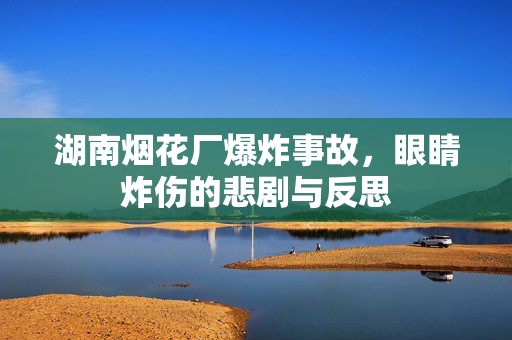 湖南烟花厂爆炸事故，眼睛炸伤的悲剧与反思