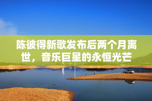 陈彼得新歌发布后两个月离世，音乐巨星的永恒光芒