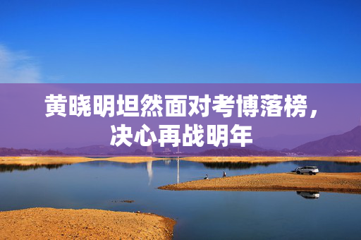 黄晓明坦然面对考博落榜，决心再战明年
