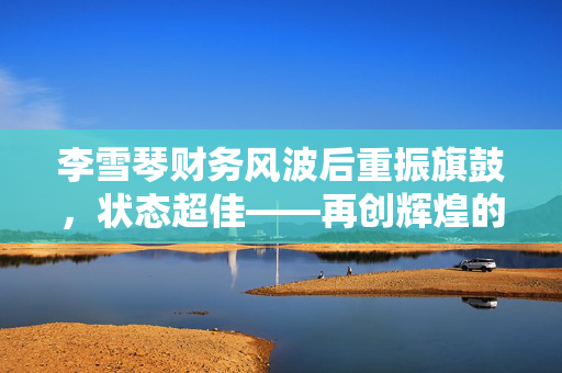 李雪琴财务风波后重振旗鼓，状态超佳——再创辉煌的决心与行动