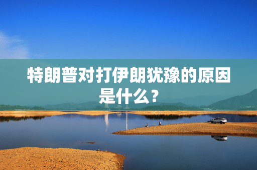特朗普对打伊朗犹豫的原因是什么？