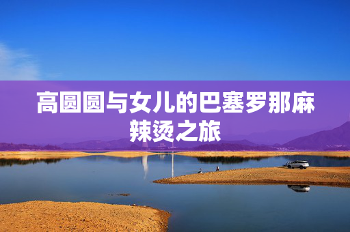 高圆圆与女儿的巴塞罗那麻辣烫之旅
