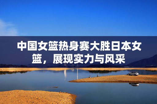 中国女篮热身赛大胜日本女篮，展现实力与风采