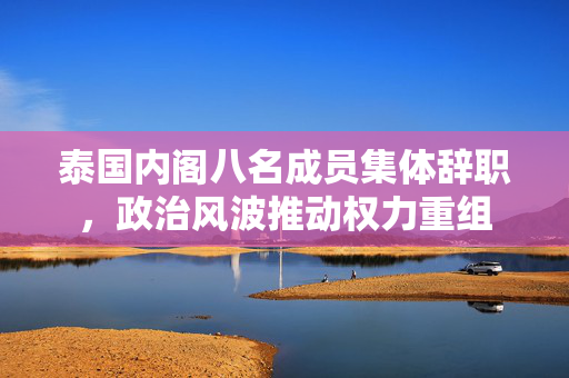 泰国内阁八名成员集体辞职，政治风波推动权力重组