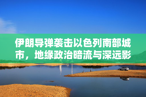 伊朗导弹袭击以色列南部城市，地缘政治暗流与深远影响