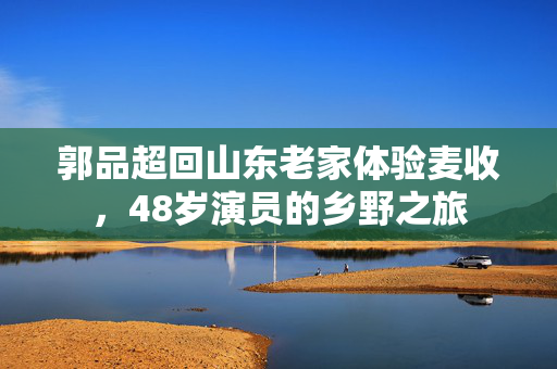 郭品超回山东老家体验麦收，48岁演员的乡野之旅