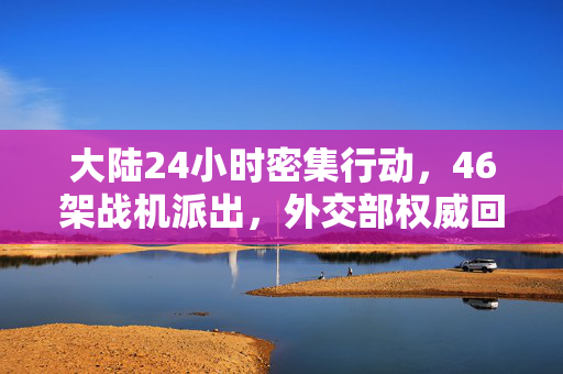 大陆24小时密集行动，46架战机派出，外交部权威回应