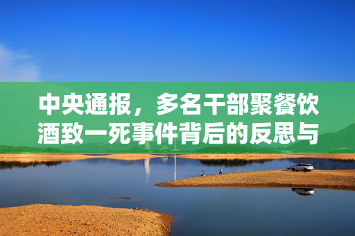 中央通报，多名干部聚餐饮酒致一死事件背后的反思与教训