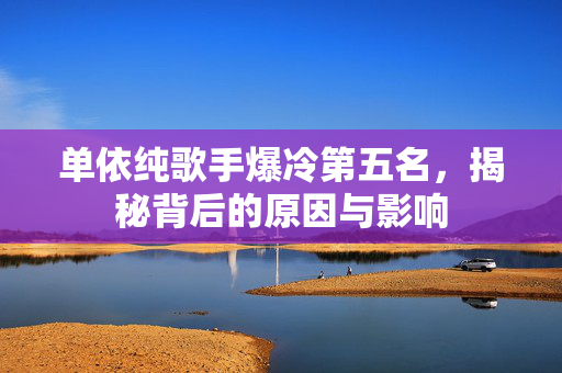 单依纯歌手爆冷第五名，揭秘背后的原因与影响